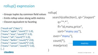 18	
  ©	
  Cloudera,	
  Inc.	
  All	
  rights	
  reserved.	
  
rollup()	
  expression	
  
•  Groups	
  tuples	
  by	
  common	
  ﬁeld	
  values	
  
•  Emits	
  rollup	
  value	
  along	
  with	
  metrics	
  
•  Closest	
  equivalent	
  to	
  face.ng	
  
rollup(	
  	
  	
  	
  	
  	
  	
  	
  	
  	
  	
  	
  	
  	
  	
  	
  	
  	
  	
  	
  	
  	
  	
  	
  	
  	
  	
  	
  	
  	
  	
  	
  	
  	
  	
  	
  	
  	
  	
  
	
  	
  	
  	
  	
  	
  search(collecLon1,	
  qt="/export"	
  	
  
	
  	
  	
  	
  	
  	
  	
  	
  	
  	
  	
  	
  	
  q="*:*",	
  
	
  	
  	
  	
  	
  	
  	
  	
  	
  	
  	
  	
  	
  ﬂ="id,manu,price",	
  	
  
	
  	
  	
  	
  	
  	
  	
  	
  	
  	
  	
  	
  	
  sort="manu	
  asc"),	
  
	
  	
  	
  	
  	
  	
  	
  over="manu"),	
  
	
  	
  	
  	
  	
  	
  	
  count(*),	
  
	
  	
  	
  	
  	
  	
  	
  max(price)	
  
)	
  
metrics	
  
{"result-­‐set":{"docs":[	
  
{"manu":"apple","count(*)":1.0},	
  
{"manu":"asus","count(*)":1.0},	
  
{"manu":"aL","count(*)":1.0},	
  
{"manu":"belkin","count(*)":2.0},	
  
{"manu":"canon","count(*)":2.0},	
  
{"manu":"corsair","count(*)":3.0},	
  
[...]	
  
 