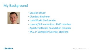 2	
  ©	
  Cloudera,	
  Inc.	
  All	
  rights	
  reserved.	
  
My	
  Background	
  
• Creator	
  of	
  Solr	
  
• Cloudera	
  Engineer	
  	
  
• LucidWorks	
  Co-­‐Founder	
  
• Lucene/Solr	
  commiFer,	
  PMC	
  member	
  
• Apache	
  SoJware	
  FoundaLon	
  member	
  
• M.S.	
  in	
  Computer	
  Science,	
  Stanford	
  
 