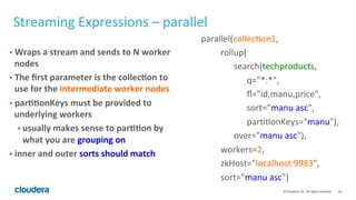 20	
  ©	
  Cloudera,	
  Inc.	
  All	
  rights	
  reserved.	
  
Streaming	
  Expressions	
  –	
  parallel	
  
•  Wraps	
  a	
  stream	
  and	
  sends	
  to	
  N	
  worker	
  
nodes	
  
•  The	
  ﬁrst	
  parameter	
  is	
  the	
  collec.on	
  to	
  
use	
  for	
  the	
  intermediate	
  worker	
  nodes	
  
•  par..onKeys	
  must	
  be	
  provided	
  to	
  
underlying	
  workers	
  
• usually	
  makes	
  sense	
  to	
  par..on	
  by	
  
what	
  you	
  are	
  grouping	
  on	
  
•  inner	
  and	
  outer	
  sorts	
  should	
  match	
  
parallel(collecLon1,	
  
	
  	
  	
  	
  	
  	
  	
  	
  	
  rollup(	
  
	
  	
  	
  	
  	
  	
  	
  	
  	
  	
  	
  	
  	
  	
  	
  search(techproducts,	
  
	
  	
  	
  	
  	
  	
  	
  	
  	
  	
  	
  	
  	
  	
  	
  	
  	
  	
  	
  	
  	
  q="*:*",	
  
	
  	
  	
  	
  	
  	
  	
  	
  	
  	
  	
  	
  	
  	
  	
  	
  	
  	
  	
  	
  	
  ﬂ="id,manu,price",	
  
	
  	
  	
  	
  	
  	
  	
  	
  	
  	
  	
  	
  	
  	
  	
  	
  	
  	
  	
  	
  	
  sort="manu	
  asc",	
  	
  	
  	
  	
  	
  	
  	
  	
  
	
  	
  	
  	
  	
  	
  	
  	
  	
  	
  	
  	
  	
  	
  	
  	
  	
  	
  	
  	
  	
  parLLonKeys="manu"),	
  
	
  	
  	
  	
  	
  	
  	
  	
  	
  	
  	
  	
  	
  	
  	
  over="manu	
  asc"),	
  
	
  	
  	
  	
  	
  	
  	
  	
  	
  workers=2,	
  
	
  	
  	
  	
  	
  	
  	
  	
  	
  zkHost="localhost:9983",	
  
	
  	
  	
  	
  	
  	
  	
  	
  	
  sort="manu	
  asc")	
  
 