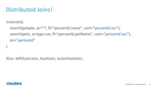 21	
  ©	
  Cloudera,	
  Inc.	
  All	
  rights	
  reserved.	
  
Distributed	
  Joins!	
  
innerJoin(	
  
	
  	
  	
  	
  search(people,	
  q=*:*,	
  ﬂ="personId,name",	
  sort="personId	
  asc"),	
  
	
  	
  	
  	
  search(pets,	
  q=type:cat,	
  ﬂ="personId,petName",	
  sort="personId	
  asc"),	
  
	
  	
  	
  	
  on="personId"	
  
)	
  
	
  
Also:	
  leJOuterJoin,	
  hashJoin,	
  outerHashJoin,	
  
 