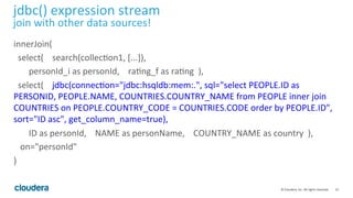 23	
  ©	
  Cloudera,	
  Inc.	
  All	
  rights	
  reserved.	
  
jdbc()	
  expression	
  stream	
  
join	
  with	
  other	
  data	
  sources!	
  
innerJoin(	
  
	
  	
  select(	
  	
  	
  	
  search(collecLon1,	
  [...]),	
  
	
  	
  	
  	
  	
  	
  	
  personId_i	
  as	
  personId,	
  	
  	
  	
  raLng_f	
  as	
  raLng	
  	
  ),	
  
	
  	
  select(	
  	
  	
  	
  jdbc(connecLon="jdbc:hsqldb:mem:.",	
  sql="select	
  PEOPLE.ID	
  as	
  
PERSONID,	
  PEOPLE.NAME,	
  COUNTRIES.COUNTRY_NAME	
  from	
  PEOPLE	
  inner	
  join	
  
COUNTRIES	
  on	
  PEOPLE.COUNTRY_CODE	
  =	
  COUNTRIES.CODE	
  order	
  by	
  PEOPLE.ID",	
  
sort="ID	
  asc",	
  get_column_name=true),	
  
	
  	
  	
  	
  	
  	
  	
  ID	
  as	
  personId,	
  	
  	
  	
  NAME	
  as	
  personName,	
  	
  	
  	
  COUNTRY_NAME	
  as	
  country	
  	
  ),	
  	
  	
  	
  	
  
	
  	
  	
  on="personId"	
  
)	
  
 
