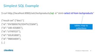 27	
  ©	
  Cloudera,	
  Inc.	
  All	
  rights	
  reserved.	
  
Simplest	
  SQL	
  Example	
  
$	
  curl	
  hFp://localhost:8983/solr/techproducts/sql	
  -­‐d	
  "stmt=select	
  id	
  from	
  techproducts"	
  
	
  
{"result-­‐set":{"docs":[	
  
{"id":"EN7800GTX/2DHTV/256M"},	
  
{"id":"100-­‐435805"},	
  
{"id":"UTF8TEST"},	
  
{"id":"SOLR1000"},	
  
{"id":"9885A004"},	
  
[...]	
  
tables	
  map	
  to	
  
collecLons	
  
 