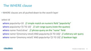 29	
  ©	
  Cloudera,	
  Inc.	
  All	
  rights	
  reserved.	
  
The	
  WHERE	
  clause	
  
•  WHERE	
  clauses	
  are	
  all	
  pushed	
  down	
  to	
  the	
  search	
  layer	
  
	
  
select	
  id	
  
	
  	
  where	
  popularity=10	
  	
  	
  //	
  simple	
  match	
  on	
  numeric	
  ﬁeld	
  "popularity"	
  
	
  	
  where	
  popularity='[5	
  TO	
  10]'	
  	
  	
  //	
  solr	
  range	
  query	
  (note	
  the	
  quotes)	
  
	
  	
  where	
  name='hard	
  drive'	
  	
  	
  //	
  phrase	
  query	
  on	
  the	
  "name"	
  ﬁeld	
  
	
  	
  where	
  name='((memory	
  retail)	
  AND	
  popularity:[5	
  TO	
  10])'	
  	
  //	
  arbitrary	
  solr	
  query	
  
	
  	
  where	
  name='(memory	
  retail)'	
  AND	
  popularity='[5	
  TO	
  10]'	
  //	
  boolean	
  logic	
  
	
  
	
  
 