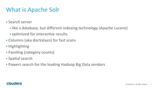 3	
  ©	
  Cloudera,	
  Inc.	
  All	
  rights	
  reserved.	
  
What	
  is	
  Apache	
  Solr	
  
•  Search	
  server	
  
• like	
  a	
  database,	
  but	
  diﬀerent	
  indexing	
  technology	
  (Apache	
  Lucene)	
  
• opLmized	
  for	
  interacLve	
  results	
  
•  Columns	
  (aka	
  docValues)	
  for	
  fast	
  scans	
  
•  HighlighLng	
  
•  FaceLng	
  (category	
  counts)	
  
•  SpaLal	
  search	
  
•  Powers	
  search	
  for	
  the	
  leading	
  Hadoop	
  Big	
  Data	
  vendors	
  	
  	
  
 