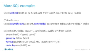31	
  ©	
  Cloudera,	
  Inc.	
  All	
  rights	
  reserved.	
  
More	
  SQL	
  examples	
  
select	
  disLnct	
  ﬁeldA	
  as	
  fa,	
  ﬁeldB	
  as	
  ‚	
  from	
  tableA	
  order	
  by	
  fa	
  desc,	
  ‚	
  desc	
  
	
  
//	
  simple	
  stats	
  	
  
select	
  count(ﬁeldA)	
  as	
  count,	
  sum(ﬁeldB)	
  as	
  sum	
  from	
  tableA	
  where	
  ﬁeldC	
  =	
  'Hello'	
  
	
  
select	
  ﬁeldA,	
  ﬁeldB,	
  count(*),	
  sum(ﬁeldC),	
  avg(ﬁeldY)	
  from	
  tableA	
  	
  
	
  	
  	
  	
  where	
  ﬁeldC	
  =	
  'term1	
  term2'	
  	
  
	
  	
  	
  	
  group	
  by	
  ﬁeldA,	
  ﬁeldB	
  	
  
	
  	
  	
  	
  having	
  ((sum(ﬁeldC)	
  >	
  1000)	
  AND	
  (avg(ﬁeldY)	
  <=	
  10))	
  
	
  	
  	
  	
  order	
  by	
  sum(ﬁeldC)	
  asc	
  	
  
	
  
 