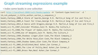 37	
  ©	
  Cloudera,	
  Inc.	
  All	
  rights	
  reserved.	
  
Graph	
  streaming	
  expressions	
  example	
  
•  Index	
  some	
  books	
  in	
  one	
  collecLon	
  
curl	
  http://localhost:8983/solr/books/update	
  -­‐H	
  'Content-­‐type:text/csv'	
  -­‐d	
  '	
  
id,cat,pubyear_i,title,author,series_s,sequence_i	
  
book1,fantasy,2000,A	
  Storm	
  of	
  Swords,George	
  R.R.	
  Martin,A	
  Song	
  of	
  Ice	
  and	
  Fire,3	
  
book2,fantasy,2005,A	
  Feast	
  for	
  Crows,George	
  R.R.	
  Martin,A	
  Song	
  of	
  Ice	
  and	
  Fire,4	
  
book3,fantasy,2011,A	
  Dance	
  with	
  Dragons,George	
  R.R.	
  Martin,A	
  Song	
  of	
  Ice	
  and	
  Fire,5	
  
book4,sci-­‐fi,1987,Consider	
  Phlebas,Iain	
  M.	
  Banks,The	
  Culture,1	
  
book5,sci-­‐fi,1988,The	
  Player	
  of	
  Games,Iain	
  M.	
  Banks,The	
  Culture,2	
  
book6,sci-­‐fi,1990,Use	
  of	
  Weapons,Iain	
  M.	
  Banks,The	
  Culture,3	
  
book7,fantasy,1984,Shadows	
  Linger,Glen	
  Cook,The	
  Black	
  Company,2	
  
book8,fantasy,1984,The	
  White	
  Rose,Glen	
  Cook,The	
  Black	
  Company,3	
  
book9,fantasy,1989,Shadow	
  Games,Glen	
  Cook,The	
  Black	
  Company,4	
  
book10,sci-­‐fi,2001,Gridlinked,Neal	
  Asher,Ian	
  Cormac,1	
  
book11,sci-­‐fi,2003,The	
  Line	
  of	
  Polity,Neal	
  Asher,Ian	
  Cormac,2	
  
book12,sci-­‐fi,2005,Brass	
  Man,Neal	
  Asher,Ian	
  Cormac,3	
  
'	
  
 