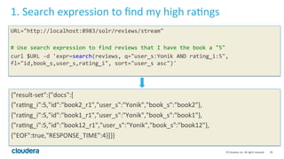 39	
  ©	
  Cloudera,	
  Inc.	
  All	
  rights	
  reserved.	
  
1.	
  Search	
  expression	
  to	
  ﬁnd	
  my	
  high	
  raLngs	
  
URL="http://localhost:8983/solr/reviews/stream"	
  
	
  
#	
  Use	
  search	
  expression	
  to	
  find	
  reviews	
  that	
  I	
  have	
  the	
  book	
  a	
  "5"	
  
curl	
  $URL	
  -­‐d	
  'expr=search(reviews,	
  q="user_s:Yonik	
  AND	
  rating_i:5",	
  
fl="id,book_s,user_s,rating_i",	
  sort="user_s	
  asc")'	
  
	
  
	
  
{"result-­‐set":{"docs":[	
  
{"raLng_i":5,"id":"book2_r1","user_s":"Yonik","book_s":"book2"},	
  
{"raLng_i":5,"id":"book1_r1","user_s":"Yonik","book_s":"book1"},	
  
{"raLng_i":5,"id":"book12_r1","user_s":"Yonik","book_s":"book12"},	
  
{"EOF":true,"RESPONSE_TIME":4}]}}	
  
 