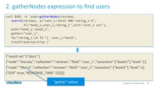 40	
  ©	
  Cloudera,	
  Inc.	
  All	
  rights	
  reserved.	
  
2.	
  gatherNodes	
  expression	
  to	
  ﬁnd	
  users	
  
curl	
  $URL	
  -­‐d	
  'expr=gatherNodes(reviews,	
  
	
  	
  	
  search(reviews,	
  q="user_s:Yonik	
  AND	
  rating_i:5",	
  
	
  	
  	
  	
  	
  	
  	
  	
  	
  	
  fl="book_s,user_s,rating_i",sort="user_s	
  asc"),	
  
	
  	
  	
  walk="book_s-­‐>book_s",	
  
	
  	
  	
  gather="user_s",	
  
	
  	
  	
  fq="rating_i:[4	
  TO	
  *]	
  -­‐user_s:Yonik",	
  
	
  	
  	
  trackTraversal=true	
  )'	
  
	
  
	
  
{"result-­‐set":{"docs":[	
  
{"node":"Haruka","collecLon":"reviews","ﬁeld":"user_s","ancestors":["book1"],"level":1},	
  
{"node":"Maria","collecLon":"reviews","ﬁeld":"user_s","ancestors":["book2"],"level":1},	
  
{"EOF":true,"RESPONSE_TIME":22}]}}	
  
"gather"	
  values	
  
 