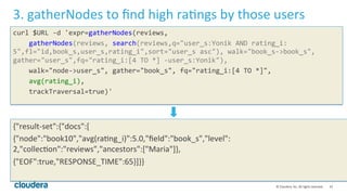 41	
  ©	
  Cloudera,	
  Inc.	
  All	
  rights	
  reserved.	
  
3.	
  gatherNodes	
  to	
  ﬁnd	
  high	
  raLngs	
  by	
  those	
  users	
  	
  
curl	
  $URL	
  -­‐d	
  'expr=gatherNodes(reviews,	
  
	
  	
  	
  	
  gatherNodes(reviews,	
  search(reviews,q="user_s:Yonik	
  AND	
  rating_i:
5",fl="id,book_s,user_s,rating_i",sort="user_s	
  asc"),	
  walk="book_s-­‐>book_s",	
  
gather="user_s",fq="rating_i:[4	
  TO	
  *]	
  -­‐user_s:Yonik"),	
  
	
  	
  	
  	
  walk="node-­‐>user_s",	
  gather="book_s",	
  fq="rating_i:[4	
  TO	
  *]",	
  
	
  	
  	
  	
  avg(rating_i),	
  
	
  	
  	
  	
  trackTraversal=true)'	
  
	
  
	
  
	
  
{"result-­‐set":{"docs":[	
  
{"node":"book10","avg(raLng_i)":5.0,"ﬁeld":"book_s","level":
2,"collecLon":"reviews","ancestors":["Maria"]},	
  
{"EOF":true,"RESPONSE_TIME":65}]}}	
  
 