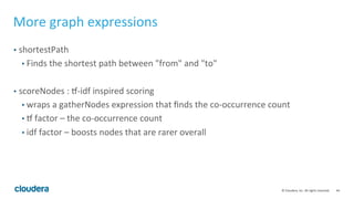 44	
  ©	
  Cloudera,	
  Inc.	
  All	
  rights	
  reserved.	
  
More	
  graph	
  expressions	
  
•  shortestPath	
  
• Finds	
  the	
  shortest	
  path	
  between	
  "from"	
  and	
  "to"	
  
	
  
•  scoreNodes	
  :	
  l-­‐idf	
  inspired	
  scoring	
  
• wraps	
  a	
  gatherNodes	
  expression	
  that	
  ﬁnds	
  the	
  co-­‐occurrence	
  count	
  
• l	
  factor	
  –	
  the	
  co-­‐occurrence	
  count	
  
• idf	
  factor	
  –	
  boosts	
  nodes	
  that	
  are	
  rarer	
  overall	
  
 