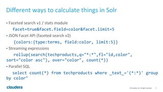 5	
  ©	
  Cloudera,	
  Inc.	
  All	
  rights	
  reserved.	
  
Diﬀerent	
  ways	
  to	
  calculate	
  things	
  in	
  Solr	
  
•  Faceted	
  search	
  v1	
  /	
  stats	
  module	
  
	
  facet=true&facet.field=color&facet.limit=5	
  
•  JSON	
  Facet	
  API	
  (faceted	
  search	
  v2)	
  
	
  	
  	
  {colors:{type:terms,	
  field:color,	
  limit:5}}	
  
•  Streaming	
  expressions	
  
	
  	
  	
  rollup(search(techproducts,q="*:*",fl="id,color",	
  
sort="color	
  asc"),	
  over="color",	
  count(*))	
  	
  
•  Parallel	
  SQL	
  
	
  select	
  count(*)	
  from	
  techproducts	
  where	
  _text_='(*:*)'	
  group	
  
by	
  color"	
  
 