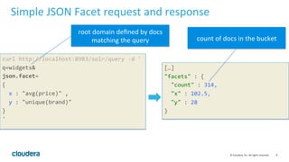 9	
  ©	
  Cloudera,	
  Inc.	
  All	
  rights	
  reserved.	
  
Simple	
  JSON	
  Facet	
  request	
  and	
  response	
  
curl	
  http://localhost:8983/solr/query	
  -­‐d	
  '	
  
q=widgets&	
  
json.facet=	
  
{	
  
	
  	
  x	
  :	
  "avg(price)"	
  ,	
  	
  
	
  	
  y	
  :	
  "unique(brand)"	
  
}	
  
'	
  
	
  
[…]	
  
"facets"	
  :	
  {	
  
	
  	
  "count"	
  :	
  314,	
  
	
  	
  "x"	
  :	
  102.5,	
  
	
  	
  "y"	
  :	
  28	
  
}	
  
root	
  domain	
  deﬁned	
  by	
  docs	
  
matching	
  the	
  query	
   count	
  of	
  docs	
  in	
  the	
  bucket	
  
 