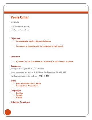 Yonis Omar
6473434694
44 Willowridge rd. Apt 102
Nba2k_sport@hotmail.com

Objectives
To successfully acquire High school diploma
To move on to University after the completion of High school

Education
Currently in the processes of acquiring a High school diploma

Experience
January 3rd 2012 - April 23rd 2012 | Assistant
Dixon Accounting & Tax Services | 222 Dixon Rd, Etobicoke, ON M9P 3S5
Handling important taxes files of clients | 416-248-2221

Skills
good communication skills
Assisted tax Accountant

Languages
English
Somali
Arabic

Volunteer Experience

 