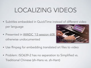 LOCALIZING VIDEOS
• Subtitles embedded in QuickTime instead of different video
per language
• Presented in WWDC '13 session 608,  
otherwise undocumented
• Use ffmpeg for embedding translated srt files to video
• Problem: ISO639-2 has no separation to Simplified vs.
Traditional Chinese (zh-Hans vs. zh-Hant)
 