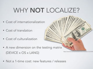 WHY NOT LOCALIZE?
• Cost of internationalization
• Cost of translation
• Cost of culturalization
• A new dimension on the testing matrix 
(DEVICE x OS x LANG)
• Not a 1-time cost: new features / releases
https://www.flickr.com/photos/pictures-of-money/171219239
 