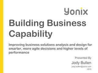Building Business CapabilityImproving business solutions analysis and design for smarter, more agile decisions and higher levels of performance Presented By Jody Bullen  jody.bullen@yonix.com CEO 
