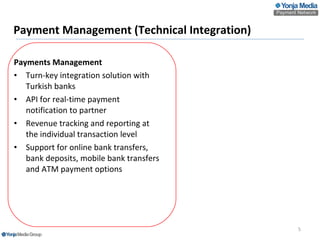 Payment Management (Technical Integration) Payments Management Turn-key integration solution with Turkish banks API for real-time payment notification to partner  Revenue tracking and reporting at the individual transaction level Support for online bank transfers, bank deposits , mobile bank transfers and  ATM payment options   