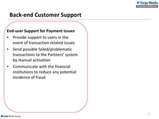 Back-end  Customer Support End-user Support  for  Payment Issues Provide  s upport to users in the event of transaction  related  issues  Send possible failed/problematic transactions to the Partners’ system by manual activation Communicate with the financial institutions to reduce any potential incidence of fraud   