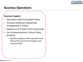 Business Operations   Business Support Operations team in Istanbul Turkey Financial institution relationship management in Turkey Experience of 5 Years of EFT processing For US-based partners: Silicon Valley presence  Business support at the executive level (Yonja CEO and CTO are based in San Francisco HQ) 