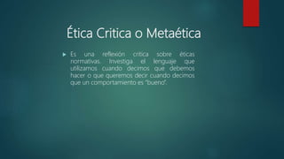 Ética Critica o Metaética
 Es una reflexión critica sobre éticas
normativas. Investiga el lenguaje que
utilizamos cuando decimos que debemos
hacer o que queremos decir cuando decimos
que un comportamiento es “bueno”.
 