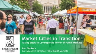 ANN YONKERS
Market Cities in Transition:
Taking Steps to Leverage the
Power of Public Markets
Co-Executive Director
FRESHFARM Markets
 