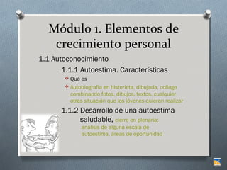 Módulo 1. Elementos de
crecimiento personal
1.1 Autoconocimiento
1.1.1 Autoestima. Características
 Qué es
 Autobiografía en historieta, dibujada, collage

combinando fotos, dibujos, textos, cualquier
otras situación que los jóvenes quieran realizar

1.1.2 Desarrollo de una autoestima
saludable, cierre en plenaria:
análisis de alguna escala de
autoestima, áreas de oportunidad

 