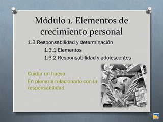 Módulo 1. Elementos de
crecimiento personal
1.3 Responsabilidad y determinación
1.3.1 Elementos
1.3.2 Responsabilidad y adolescentes
Cuidar un huevo
En plenaria relacionarlo con la
responsabilidad

 