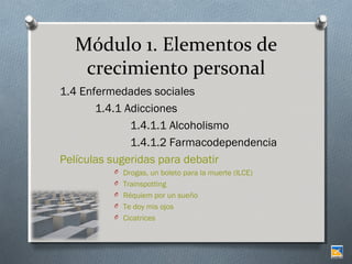 Módulo 1. Elementos de
crecimiento personal
1.4 Enfermedades sociales
1.4.1 Adicciones
1.4.1.1 Alcoholismo
1.4.1.2 Farmacodependencia
Películas sugeridas para debatir
O Drogas, un boleto para la muerte (ILCE)
O Trainspotting
O Réquiem por un sueño
O Te doy mis ojos
O Cicatrices

 