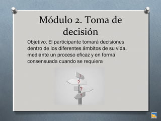 Módulo 2. Toma de
decisión
Objetivo. El participante tomará decisiones
dentro de los diferentes ámbitos de su vida,
mediante un proceso eficaz y en forma
consensuada cuando se requiera

 