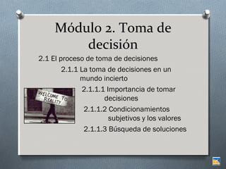 Módulo 2. Toma de
decisión
2.1 El proceso de toma de decisiones
2.1.1 La toma de decisiones en un
mundo incierto
2.1.1.1 Importancia de tomar
decisiones
2.1.1.2 Condicionamientos
subjetivos y los valores
2.1.1.3 Búsqueda de soluciones

 