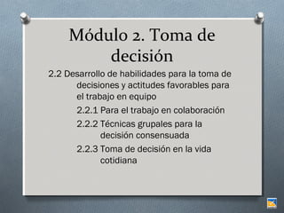 Módulo 2. Toma de
decisión
2.2 Desarrollo de habilidades para la toma de
decisiones y actitudes favorables para
el trabajo en equipo
2.2.1 Para el trabajo en colaboración
2.2.2 Técnicas grupales para la
decisión consensuada
2.2.3 Toma de decisión en la vida
cotidiana

 
