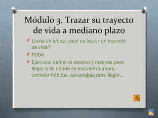 Módulo 3. Trazar su trayecto
de vida a mediano plazo
O Lluvia de ideas: ¿qué es trazar un trayecto

de vida?
O FODA
O Ejercicio: definir el destino y razones para
llegar a él, dónde se encuentra ahora,
cambiar hábitos, estrategias para llegar…

 