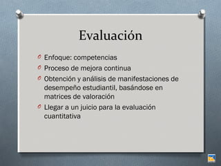 Evaluación
O Enfoque: competencias
O Proceso de mejora continua
O Obtención y análisis de manifestaciones de

desempeño estudiantil, basándose en
matrices de valoración
O Llegar a un juicio para la evaluación
cuantitativa

 