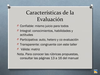 Características de la
Evaluación
O Confiable: mismo juicio para todos
O Integral: conocimientos, habilidades y

actitudes
O Participativa: auto, hetero y co evaluación
O Transparente: congruente con este taller
O Válida: matriz
Nota. Para conocer las rúbricas propuestas,
consultar las páginas 13 a 16 del manual

 