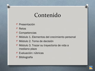 Contenido
O Presentación
O Retos
O Competencias
O Módulo 1. Elementos del crecimiento personal
O Módulo 2. Toma de decisión
O Módulo 3. Trazar su trayectoria de vida a

mediano plazo
O Evaluación: rúbricas
O Bibliografía

 