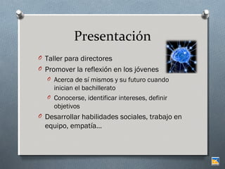 Presentación
O Taller para directores
O Promover la reflexión en los jóvenes
O Acerca de sí mismos y su futuro cuando

inician el bachillerato
O Conocerse, identificar intereses, definir
objetivos
O Desarrollar habilidades sociales, trabajo en

equipo, empatía…

 