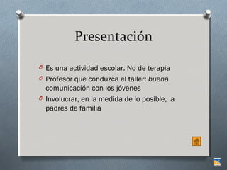 Presentación
O Es una actividad escolar. No de terapia
O Profesor que conduzca el taller: buena

comunicación con los jóvenes
O Involucrar, en la medida de lo posible, a
padres de familia

 