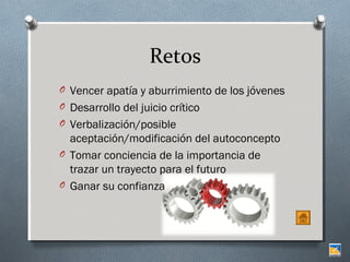 Retos
O Vencer apatía y aburrimiento de los jóvenes
O Desarrollo del juicio crítico
O Verbalización/posible

aceptación/modificación del autoconcepto
O Tomar conciencia de la importancia de
trazar un trayecto para el futuro
O Ganar su confianza

 