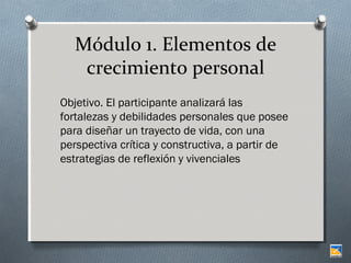 Módulo 1. Elementos de
crecimiento personal
Objetivo. El participante analizará las
fortalezas y debilidades personales que posee
para diseñar un trayecto de vida, con una
perspectiva crítica y constructiva, a partir de
estrategias de reflexión y vivenciales

 