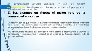 Las investigaciones actuales coinciden en que los factores
socioeconómicos, las diferencias culturales y sociales influyen pero no
determinan el fracaso escolar.
II. Los alumnos en riesgo: el mayor reto de la
comunidad educativa
Los recursos con los que cuentan las escuelas son limitados y esto en gran medida condiciona
los mecanismos de atención a cada estudiante debe ser motivo suficiente para movilizar todos
los recursos disponibles a fin de que concluya con éxito sus estudios.
Para la comunidad educativa, este debe ser el primer desafío a resolver: poner al alumno, su
permanencia y éxito académico y personal, en el centro de su filosofía educativa y de las
acciones cotidianas.
 
