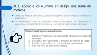 III. El apoyo a los alumnos en riesgo: una suma de
motivos
 Se trata de motivar a docentes y personal de apoyo a agotar todos los recursos y/o
posibilidades.
 Los adolescentes buscan reconocimiento, orientación y apoyo, para desarrollar su
autoestima, conocimiento de sí mismos y el sentido de pertenencia e identidad.
Proponemos el siguiente procedimiento:
1. Establecer mecanismos de seguimiento para identificar alumnos
en riesgo.
2. Reaccionar con rapidez ante la presencia de factores de riesgo.
3. Establecer una cultura de combate al abandono escolar.
4. Fijar una meta de permanencia escolar.
 