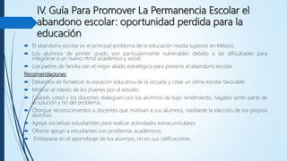 IV. Guía Para Promover La Permanencia Escolar el
abandono escolar: oportunidad perdida para la
educación
 El abandono escolar es el principal problema de la educación media superior en México.
 Los alumnos de primer grado son particularmente vulnerables debido a las dificultades para
integrarse a un nuevo ritmo académico y social.
 Los padres de familia son el mejor aliado estratégico para prevenir el abandono escolar.
Recomendaciones
 Debemos de fortalecer la vocación educativa de la escuela y crear un clima escolar favorable.
 Motivar el interés de los jóvenes por el estudio.
 Cuando usted y los docentes dialoguen con los alumnos de bajo rendimiento, hágalos sentir parte de
la solución y no del problema.
 Otorgue reconocimientos a docentes que motivan a sus alumnos, mediante la elección de los propios
alumnos.
 Apoye iniciativas estudiantiles para realizar actividades extracurriculares.
 Ofrecer apoyo a estudiantes con problemas académicos.
 Enfóquese en el aprendizaje de los alumnos, no en sus calificaciones.
 