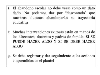 1. El abandono escolar no debe verse como un dato
dado. No podemos dar por “descontado” que
nuestros alumnos abandonarán su trayectoria
educativa
2. Muchas intervenciones exitosas están en manos de
los directores, docentes y padres de familia. SI SE
PUEDE HACER ALGO Y SI SE DEBE HACER
ALGO
3. Se debe registrar y dar seguimiento a las acciones
emprendidas en el plantel
 