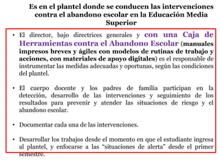 • El director, bajo directrices generales y con una Caja de
Herramientas contra el Abandono Escolar (manuales
impresos breves y ágiles con modelos de rutinas de trabajo y
acciones, con materiales de apoyo digitales) es el responsable de
instrumentar las medidas adecuadas y oportunas, según las condiciones
del plantel.
• El cuerpo docente y los padres de familia participan en la
detección, desarrollo de las intervenciones y seguimiento de los
resultados para prevenir y atender las situaciones de riesgo y el
abandono escolar.
• Documentar cada una de las intervenciones.
• Desarrollar los trabajos desde el momento en que el estudiante ingresa
al plantel, y enfocarse a las “situaciones de alerta” desde el primer
semestre.
Es en el plantel donde se conducen las intervenciones
contra el abandono escolar en la Educación Media
Superior
 