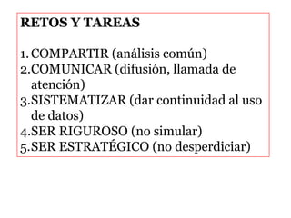 RETOS Y TAREAS
1.COMPARTIR (análisis común)
2.COMUNICAR (difusión, llamada de
atención)
3.SISTEMATIZAR (dar continuidad al uso
de datos)
4.SER RIGUROSO (no simular)
5.SER ESTRATÉGICO (no desperdiciar)
 