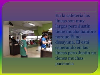 En la cafetería las líneas son muy largos pero Justin tiene mucha hambre porque Él no desayuna. Él está esperando en las líneas pero Justin no tienes muchas paciencia.