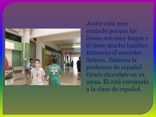 Justin está muy enojado porque las líneas son muy largos y él tiene mucha hambre. EntoncesélrecordarSeñora. Jiménez la profesora de españoltienes chocolate en su mesa. Élestácorriendo a la clase de español. 