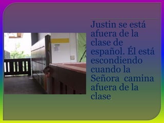 Justin se está afuera de la clase de español. Él está escondiendo cuando la Señora  camina afuera de la clase. 