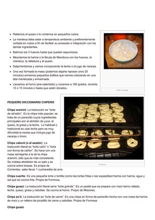 Hice la masa
Al horno
Rallamos el queso o lo cortamos en pequeños cubos.
La manteca debe estar a temperatura ambiente y preferentemente
cortada en cubos a fin de facilitar su amasado e integración con los
demás ingredientes.
Batimos los 3 huevos hasta que queden espumosos.
Mezclamos la harina o la fécula de Mandioca con los huevos, la
manteca, la ralladura y el queso.
Salpimentamos y vamos incorporando la leche o el jugo de naranja.
Una vez formada la masa (podemos dejarla reposar unos 20
minutos) armamos pequeños bollitos que iremos colocando en una
lata mantecada y enharinada.
Llevamos al horno (pre-calentado) y cocemos a 180 grados, durante
10 o 15 minutos o hasta que estén dorados.
PEQUEÑO DICCIONARIO CHIPERO
Chipa aramiró: La traducción es “torta
de almidón”. Es la chipa más popular; se
trata de un panecillo cuyos ingredientes
principales son el almidón de yuca, el
queso, la grasa y la leche. Lo habitual o
tradicional es usar leche pero es muy
difundida la receta que incluye jugo de
naranja o limon.
Chipa caburé (o al asador): La
traducción literal es “torta caño” o “torta
con forma de cañón”. Se hace con una
masa semejante a la de la chipa
aramiró, sólo que es más consistente.
Se moldea alrededor de un palo y se
cocina sobre brasas. Es propia de
Corrientes. sabe llevar 1 cucharadita de anis.
Chipa cuerito: Es una pequeña torta o tortilla (como las tortas fritas o las sopaipillas) hecha con harina, agua y
sal que se cocina frita. Propia de Formosa.
Chipa guazú: La traducción literal sería “torta grande”. Es un pastel que se prepara con maíz tierno rallado,
leche, queso, grasa y cebollas. Se cocina al horno. Propio de Misiones.
Chipa so’ó: La traducción es “torta de carne”. Es una chipa en forma de panecillo hecha con una masa de harina
de maíz y un relleno de picadillo de carne y cebollas. Propia de Formosa.
Chipa guazú
 