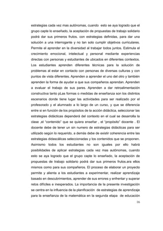estrategias cada vez mas autónomas, cuando esto se aya logrado que el
grupo capte lo enseñado, la aceptación de propuestas de trabajo solidario
podrá dar sus primeros frutos. con estrategias definidas, para dar una
solución a una interrogante y no tan solo cumplir objetivos curriculares.
Permite el aprender en la diversidad al trabajar todos juntos. Estimula el
crecimiento emocional, intelectual y personal mediante experiencias
directas con personas y estudiantes de ubicados en diferentes contextos.
Los estudiantes aprenden diferentes técnicas para la solución de
problemas al estar en contacto con personas de diversas culturas y con
puntos de vista diferentes. Aprenden a aprender el uno del otro y también
aprenden la forma de ayudar a que sus compañeros aprendan. Aprenden
a evaluar el trabajo de sus pares. Aprenden a dar retroalimentación
constructiva tanto pLas formas o medidas de enseñanza son los distintos
escenarios donde tiene lugar las actividades para ser realizado por el
profesorado y el alumnado a lo largo de un curso, y que se diferencia
entre si en función de los propósitos de la acción didáctica, seleccionar las
estrategias didácticas dependerá del contexto en el cual se desarrolla la
clase ,el “contenido” que se quiera enseñar , el “propósito” docente . El
docente debe de tener un sin numero de estrategias didácticas para ser
utilizado según lo requerido, a demás debe de existir coherencia entre las
estrategias didascálicas seleccionadas y los contenidos que se proponen.
Asimismo todos los estudiantes no son iguales por ello habrá
posibilidades de aplicar estrategias cada vez mas autónomas, cuando
esto se aya logrado que el grupo capte lo enseñado, la aceptación de
propuestas de trabajo solidario podrá dar sus primeros frutos.ara ellos
mismos como para sus compañeros. El proceso de elaborar un proyecto
permite y alienta a los estudiantes a experimentar, realizar aprendizaje
basado en descubrimientos, aprender de sus errores y enfrentar y superar
retos difíciles e inesperados. La importancia de la presente investigación
se centra en la influencia de la planificación de estrategias de aprendizaje
para la enseñanza de la matemática en la segunda etapa de educación
                                                                          16
 